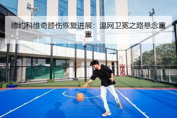 德约科维奇膝伤恢复进展：温网卫冕之路悬念重重